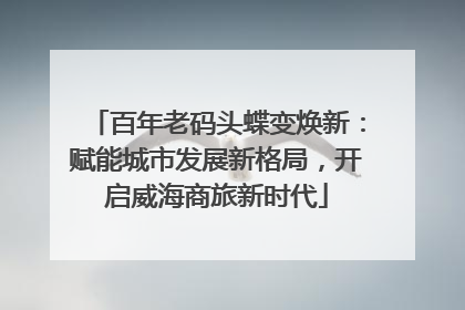 百年老码头蝶变焕新：赋能城市发展新格局，开启威海商旅新时代